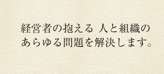 オーナー企業向けの人事戦略で経営をバックアップし業績を向上させます。
企業の人事顧問として経営者の抱える人と組織のあらゆる問題を解決します。実力主義人事管理 / 組織改革 / 制度改革 / 人材採用 / 人員削減 / 社員教育 / 組織活性度調査